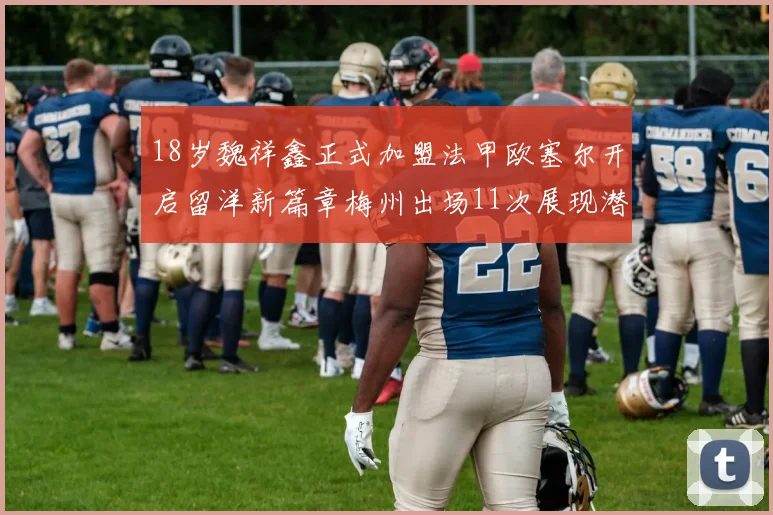 18岁魏祥鑫正式加盟法甲欧塞尔开启留洋新篇章梅州出场11次展现潜力