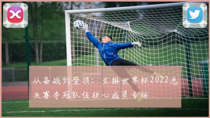 从备战到登顶：女排世界杯2022总决赛夺冠队伍核心成员专访