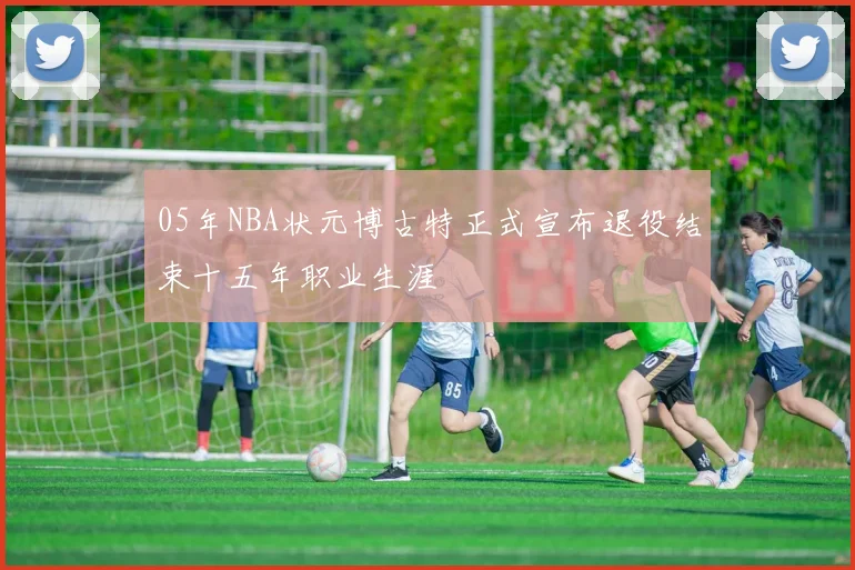 05年NBA状元博古特正式宣布退役结束十五年职业生涯