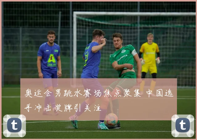 奥运会男跳水赛场焦点聚集 中国选手冲击奖牌引关注